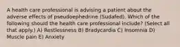 A health care professional is advising a patient about the adverse effects of pseudoephedrine (Sudafed). Which of the following should the health care professional include? (Select all that apply.) A) Restlessness B) Bradycardia C) Insomnia D) Muscle pain E) Anxiety