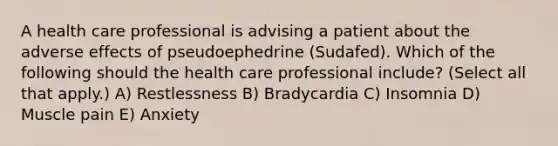 A health care professional is advising a patient about the adverse effects of pseudoephedrine (Sudafed). Which of the following should the health care professional include? (Select all that apply.) A) Restlessness B) Bradycardia C) Insomnia D) Muscle pain E) Anxiety