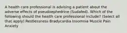 A health care professional is advising a patient about the adverse effects of pseudoephedrine (Sudafed). Which of the following should the health care professional include? (Select all that apply) Restlessness Bradycardia Insomnia Muscle Pain Anxiety