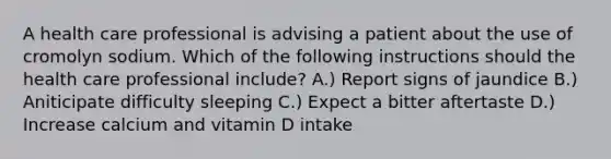 A health care professional is advising a patient about the use of cromolyn sodium. Which of the following instructions should the health care professional include? A.) Report signs of jaundice B.) Aniticipate difficulty sleeping C.) Expect a bitter aftertaste D.) Increase calcium and vitamin D intake