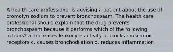 A health care professional is advising a patient about the use of cromolyn sodium to prevent bronchospasm. The health care professional should explain that the drug prevents bronchospasm because it performs which of the following actions? a. increases leukocyte activity b. blocks muscarinic receptors c. causes bronchodilation d. reduces inflammation