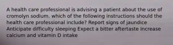 A health care professional is advising a patient about the use of cromolyn sodium. which of the following instructions should the health care professional include? Report signs of jaundice Anticipate difficulty sleeping Expect a bitter aftertaste Increase calcium and vitamin D intake