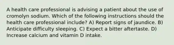 A health care professional is advising a patient about the use of cromolyn sodium. Which of the following instructions should the health care professional include? A) Report signs of jaundice. B) Anticipate difficulty sleeping. C) Expect a bitter aftertaste. D) Increase calcium and vitamin D intake.