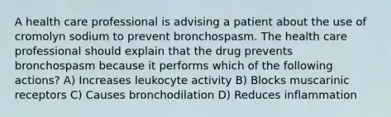 A health care professional is advising a patient about the use of cromolyn sodium to prevent bronchospasm. The health care professional should explain that the drug prevents bronchospasm because it performs which of the following actions? A) Increases leukocyte activity B) Blocks muscarinic receptors C) Causes bronchodilation D) Reduces inflammation