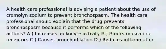 A health care professional is advising a patient about the use of cromolyn sodium to prevent bronchospasm. The health care professional should explain that the drug prevents bronchospasm because it performs which of the following actions? A.) Increases leukocyte activity B.) Blocks muscarinic receptors C.) Causes bronchodilation D.) Reduces inflammation