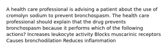 A health care professional is advising a patient about the use of cromolyn sodium to prevent bronchospasm. The health care professional should explain that the drug prevents bronchospasm because it performs which of the following actions? Increases leukocyte activity Blocks muscarinic receptors Causes bronchodilation Reduces inflammation