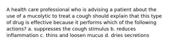 A health care professional who is advising a patient about the use of a mucolytic to treat a cough should explain that this type of drug is effective because it performs which of the following actions? a. suppresses the cough stimulus b. reduces inflammation c. thins and loosen mucus d. dries secretions