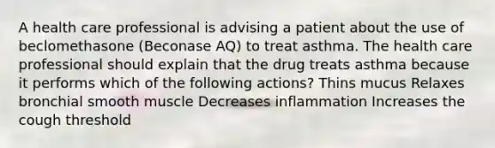 A health care professional is advising a patient about the use of beclomethasone (Beconase AQ) to treat asthma. The health care professional should explain that the drug treats asthma because it performs which of the following actions? Thins mucus Relaxes bronchial smooth muscle Decreases inflammation Increases the cough threshold