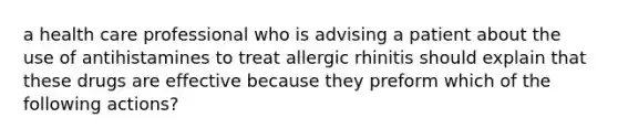 a health care professional who is advising a patient about the use of antihistamines to treat allergic rhinitis should explain that these drugs are effective because they preform which of the following actions?