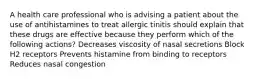 A health care professional who is advising a patient about the use of antihistamines to treat allergic tinitis should explain that these drugs are effective because they perform which of the following actions? Decreases viscosity of nasal secretions Block H2 receptors Prevents histamine from binding to receptors Reduces nasal congestion