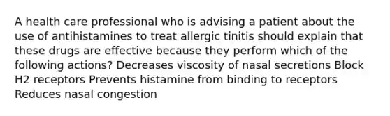 A health care professional who is advising a patient about the use of antihistamines to treat allergic tinitis should explain that these drugs are effective because they perform which of the following actions? Decreases viscosity of nasal secretions Block H2 receptors Prevents histamine from binding to receptors Reduces nasal congestion