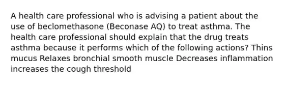 A health care professional who is advising a patient about the use of beclomethasone (Beconase AQ) to treat asthma. The health care professional should explain that the drug treats asthma because it performs which of the following actions? Thins mucus Relaxes bronchial smooth muscle Decreases inflammation increases the cough threshold