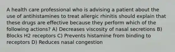 A health care professional who is advising a patient about the use of antihistamines to treat allergic rhinitis should explain that these drugs are effective because they perform which of the following actions? A) Decreases viscosity of nasal secretions B) Blocks H2 receptors C) Prevents histamine from binding to receptors D) Reduces nasal congestion