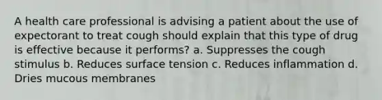 A health care professional is advising a patient about the use of expectorant to treat cough should explain that this type of drug is effective because it performs? a. Suppresses the cough stimulus b. Reduces surface tension c. Reduces inflammation d. Dries mucous membranes