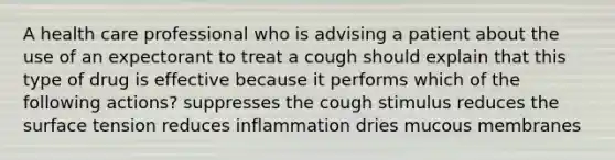 A health care professional who is advising a patient about the use of an expectorant to treat a cough should explain that this type of drug is effective because it performs which of the following actions? suppresses the cough stimulus reduces the surface tension reduces inflammation dries mucous membranes