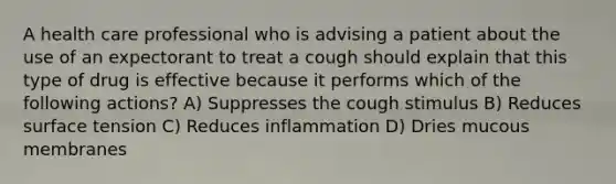 A health care professional who is advising a patient about the use of an expectorant to treat a cough should explain that this type of drug is effective because it performs which of the following actions? A) Suppresses the cough stimulus B) Reduces surface tension C) Reduces inflammation D) Dries mucous membranes