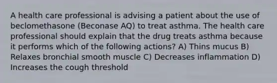 A health care professional is advising a patient about the use of beclomethasone (Beconase AQ) to treat asthma. The health care professional should explain that the drug treats asthma because it performs which of the following actions? A) Thins mucus B) Relaxes bronchial smooth muscle C) Decreases inflammation D) Increases the cough threshold