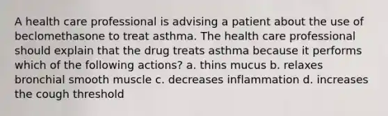 A health care professional is advising a patient about the use of beclomethasone to treat asthma. The health care professional should explain that the drug treats asthma because it performs which of the following actions? a. thins mucus b. relaxes bronchial smooth muscle c. decreases inflammation d. increases the cough threshold