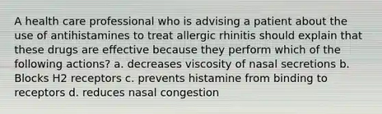 A health care professional who is advising a patient about the use of antihistamines to treat allergic rhinitis should explain that these drugs are effective because they perform which of the following actions? a. decreases viscosity of nasal secretions b. Blocks H2 receptors c. prevents histamine from binding to receptors d. reduces nasal congestion