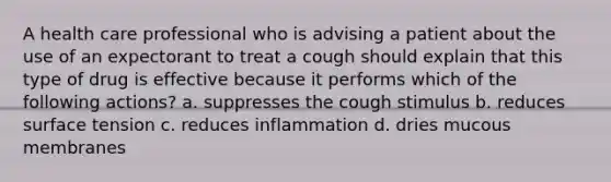 A health care professional who is advising a patient about the use of an expectorant to treat a cough should explain that this type of drug is effective because it performs which of the following actions? a. suppresses the cough stimulus b. reduces surface tension c. reduces inflammation d. dries mucous membranes