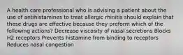 A health care professional who is advising a patient about the use of antihistamines to treat allergic rhinitis should explain that these drugs are effective because they preform which of the following actions? Decrease viscosity of nasal secretions Blocks H2 receptors Prevents histamine from binding to receptors Reduces nasal congestion