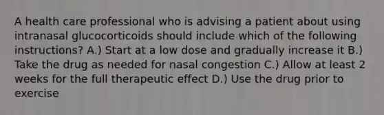 A health care professional who is advising a patient about using intranasal glucocorticoids should include which of the following instructions? A.) Start at a low dose and gradually increase it B.) Take the drug as needed for nasal congestion C.) Allow at least 2 weeks for the full therapeutic effect D.) Use the drug prior to exercise