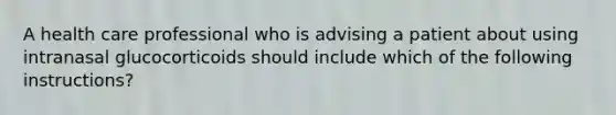 A health care professional who is advising a patient about using intranasal glucocorticoids should include which of the following instructions?