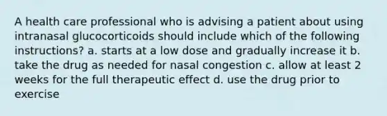 A health care professional who is advising a patient about using intranasal glucocorticoids should include which of the following instructions? a. starts at a low dose and gradually increase it b. take the drug as needed for nasal congestion c. allow at least 2 weeks for the full therapeutic effect d. use the drug prior to exercise