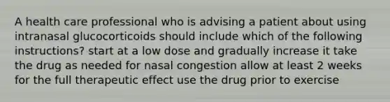 A health care professional who is advising a patient about using intranasal glucocorticoids should include which of the following instructions? start at a low dose and gradually increase it take the drug as needed for nasal congestion allow at least 2 weeks for the full therapeutic effect use the drug prior to exercise