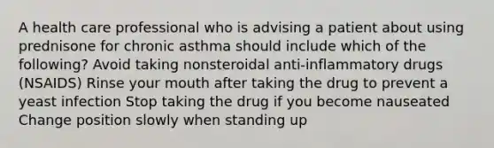 A health care professional who is advising a patient about using prednisone for chronic asthma should include which of the following? Avoid taking nonsteroidal anti-inflammatory drugs (NSAIDS) Rinse your mouth after taking the drug to prevent a yeast infection Stop taking the drug if you become nauseated Change position slowly when standing up