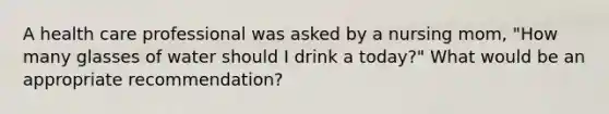 ​A health care professional was asked by a nursing mom, "How many glasses of water should I drink a today?" What would be an appropriate recommendation?