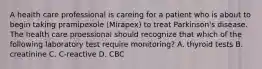 A health care professional is careing for a patient who is about to begin taking pramipexole (Mirapex) to treat Parkinson's disease. The health care proessional should recognize that which of the following laboratory test require monitoring? A. thyroid tests B. creatinine C. C-reactive D. CBC