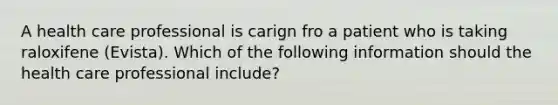 A health care professional is carign fro a patient who is taking raloxifene (Evista). Which of the following information should the health care professional include?