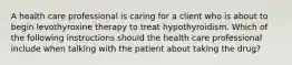 A health care professional is caring for a client who is about to begin levothyroxine therapy to treat hypothyroidism. Which of the following instructions should the health care professional include when talking with the patient about taking the drug?