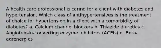 A health care professional is caring for a client with diabetes and hypertension. Which class of antihypertensives is the treatment of choice for hypertension in a client with a comorbidity of diabetes? a. Calcium channel blockers b. Thiazide diuretics c. Angiotensin-converting enzyme inhibitors (ACEIs) d. Beta-adrenergics