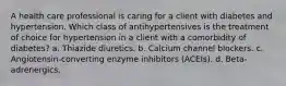 A health care professional is caring for a client with diabetes and hypertension. Which class of antihypertensives is the treatment of choice for hypertension in a client with a comorbidity of diabetes? a. Thiazide diuretics. b. Calcium channel blockers. c. Angiotensin-converting enzyme inhibitors (ACEIs). d. Beta-adrenergics.