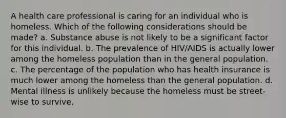 A health care professional is caring for an individual who is homeless. Which of the following considerations should be made? a. Substance abuse is not likely to be a significant factor for this individual. b. The prevalence of HIV/AIDS is actually lower among the homeless population than in the general population. c. The percentage of the population who has health insurance is much lower among the homeless than the general population. d. Mental illness is unlikely because the homeless must be street-wise to survive.