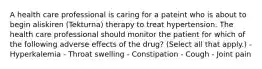 A health care professional is caring for a pateint who is about to begin aliskiren (Tekturna) therapy to treat hypertension. The health care professional should monitor the patient for which of the following adverse effects of the drug? (Select all that apply.) - Hyperkalemia - Throat swelling - Constipation - Cough - Joint pain