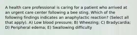 A health care professional is caring for a patient who arrived at an urgent care center following a bee sting. Which of the following findings indicates an anaphylactic reaction? (Select all that apply). A) Low blood pressure; B) Wheezing; C) Bradycardia; D) Peripheral edema; E) Swallowing difficulty