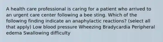 A health care professional is caring for a patient who arrived to an urgent care center following a bee sting. Which of the following finding indicate an anaphylactic reactions? (select all that apply) Low blood pressure Wheezing Bradycardia Peripheral edema Swallowing difficulty