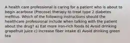 A health care professional is caring for a patient who is about to begin acarbose (Precose) therapy to treat type 2 diabetes mellitus. Which of the following instructions should the healthcare professional include when talking with the patient about the drug? a) Eat more iron-rich foods b) Avoid drinking grapefruit juice c) Increase fiber intake d) Avoid drinking green tea