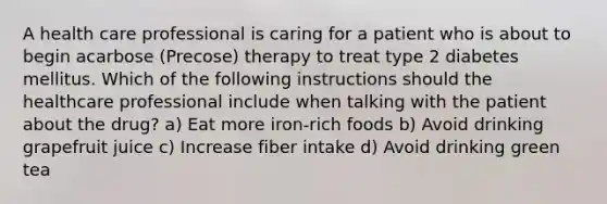 A health care professional is caring for a patient who is about to begin acarbose (Precose) therapy to treat type 2 diabetes mellitus. Which of the following instructions should the healthcare professional include when talking with the patient about the drug? a) Eat more iron-rich foods b) Avoid drinking grapefruit juice c) Increase fiber intake d) Avoid drinking green tea