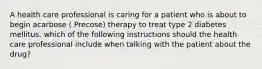 A health care professional is caring for a patient who is about to begin acarbose ( Precose) therapy to treat type 2 diabetes mellitus. which of the following instructions should the health care professional include when talking with the patient about the drug?