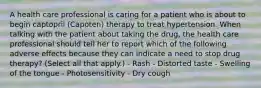 A health care professional is caring for a patient who is about to begin captopril (Capoten) therapy to treat hypertension. When talking with the patient about taking the drug, the health care professional should tell her to report which of the following adverse effects because they can indicate a need to stop drug therapy? (Select all that apply.) - Rash - Distorted taste - Swelling of the tongue - Photosensitivity - Dry cough