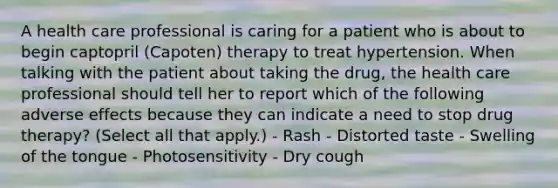 A health care professional is caring for a patient who is about to begin captopril (Capoten) therapy to treat hypertension. When talking with the patient about taking the drug, the health care professional should tell her to report which of the following adverse effects because they can indicate a need to stop drug therapy? (Select all that apply.) - Rash - Distorted taste - Swelling of the tongue - Photosensitivity - Dry cough