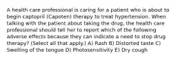 A health care professional is caring for a patient who is about to begin captopril (Capoten) therapy to treat hypertension. When talking with the patient about taking the drug, the health care professional should tell her to report which of the following adverse effects because they can indicate a need to stop drug therapy? (Select all that apply.) A) Rash B) Distorted taste C) Swelling of the tongue D) Photosensitivity E) Dry cough