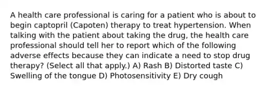 A health care professional is caring for a patient who is about to begin captopril (Capoten) therapy to treat hypertension. When talking with the patient about taking the drug, the health care professional should tell her to report which of the following adverse effects because they can indicate a need to stop drug therapy? (Select all that apply.) A) Rash B) Distorted taste C) Swelling of the tongue D) Photosensitivity E) Dry cough