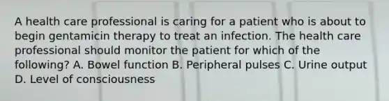 A health care professional is caring for a patient who is about to begin gentamicin therapy to treat an infection. The health care professional should monitor the patient for which of the following? A. Bowel function B. Peripheral pulses C. Urine output D. Level of consciousness