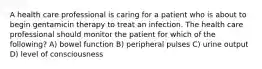 A health care professional is caring for a patient who is about to begin gentamicin therapy to treat an infection. The health care professional should monitor the patient for which of the following? A) bowel function B) peripheral pulses C) urine output D) level of consciousness