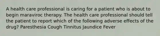 A health care professional is caring for a patient who is about to begin maraviroc therapy. The health care professional should tell the patient to report which of the following adverse effects of the drug? Paresthesia Cough Tinnitus Jaundice Fever